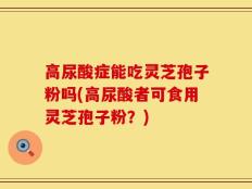 高尿酸症能吃灵芝孢子粉吗(高尿酸者可食用灵芝孢子粉？)