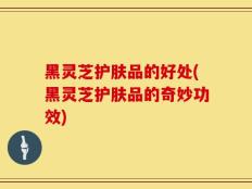 黑灵芝护肤品的好处(黑灵芝护肤品的奇妙功效)