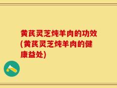 黄芪灵芝炖羊肉的功效(黄芪灵芝炖羊肉的健康益处)