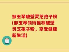 邹玉琴破壁灵芝孢子粉(邹玉琴领衔推荐破壁灵芝孢子粉，享受健康新生活)