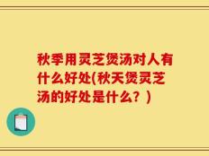 秋季用灵芝煲汤对人有什么好处(秋天煲灵芝汤的好处是什么？)