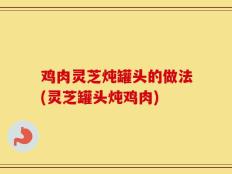 鸡肉灵芝炖罐头的做法(灵芝罐头炖鸡肉)
