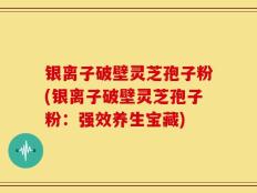 银离子破壁灵芝孢子粉(银离子破壁灵芝孢子粉：强效养生宝藏)