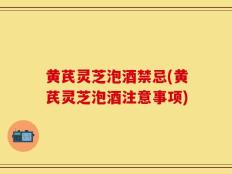 黄芪灵芝泡酒禁忌(黄芪灵芝泡酒注意事项)