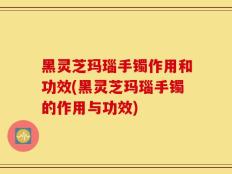 黑灵芝玛瑙手镯作用和功效(黑灵芝玛瑙手镯的作用与功效)