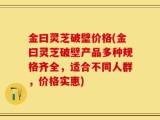 金曰灵芝破壁价格(金曰灵芝破壁产品多种规格齐全，适合不同人群，价格实惠)