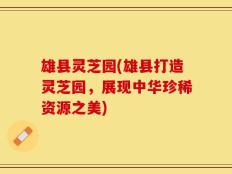 雄县灵芝园(雄县打造灵芝园，展现中华珍稀资源之美)