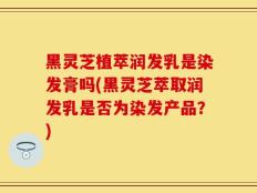 黑灵芝植萃润发乳是染发膏吗(黑灵芝萃取润发乳是否为染发产品？)