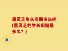 黑灵芝生长周期多长啊(黑灵芝的生长周期是多久？)
