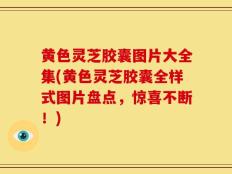 黄色灵芝胶囊图片大全集(黄色灵芝胶囊全样式图片盘点，惊喜不断！)
