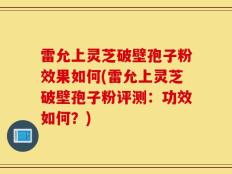 雷允上灵芝破壁孢子粉效果如何(雷允上灵芝破壁孢子粉评测：功效如何？)