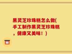 黑灵芝珍珠糕怎么做(手工制作黑灵芝珍珠糕，健康又美味！)