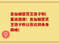 首仙破壁灵芝孢子粉(重返健康！首仙破壁灵芝孢子粉让你达到身体巅峰)