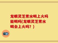 龙眼灵芝煮水喝上火吗能喝吗(龙眼灵芝煮水喝会上火吗？)