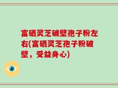 富硒灵芝破壁孢子粉左右(富硒灵芝孢子粉破壁，受益身心)