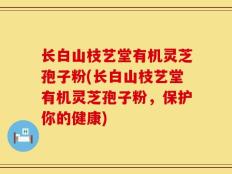 长白山枝艺堂有机灵芝孢子粉(长白山枝艺堂有机灵芝孢子粉，保护你的健康)