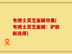 韦博士灵芝面膜效果(韦博士灵芝面膜：护肤新选择)
