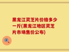 黑龙江灵芝片价格多少一斤(黑龙江地区灵芝片市场售价公布)