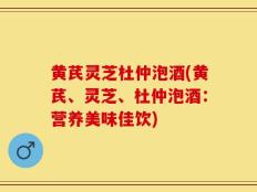 黄芪灵芝杜仲泡酒(黄芪、灵芝、杜仲泡酒：营养美味佳饮)