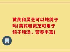 黄芪和灵芝可以炖鸽子吗(黄芪和灵芝可用于鸽子炖汤，营养丰富)