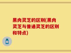 黑肉灵芝的区别(黑肉灵芝与普通灵芝的区别和特点)