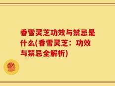 香雪灵芝功效与禁忌是什么(香雪灵芝：功效与禁忌全解析)