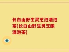 长白山野生灵芝泡酒泡茶(长白山野生灵芝酿酒泡茶)