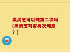 黑灵芝可以炖第二次吗(黑灵芝可否再次炖煮？)