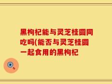 黑枸杞能与灵芝桂圆同吃吗(能否与灵芝桂圆一起食用的黑枸杞