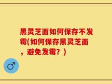 黑灵芝面如何保存不发霉(如何保存黑灵芝面，避免发霉？)
