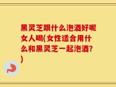 黑灵芝跟什么泡酒好呢女人喝(女性适合用什么和黑灵芝一起泡酒？)