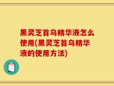 黑灵芝首乌精华液怎么使用(黑灵芝首乌精华液的使用方法)