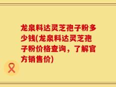 龙泉料达灵芝孢子粉多少钱(龙泉料达灵芝孢子粉价格查询，了解官方销售价)