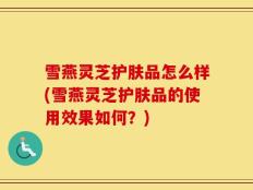 雪燕灵芝护肤品怎么样(雪燕灵芝护肤品的使用效果如何？)