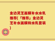 金边灵芝面膜补水水乳推荐(「推荐」金边灵芝补水面膜和水乳套装)