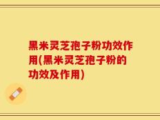 黑米灵芝孢子粉功效作用(黑米灵芝孢子粉的功效及作用)