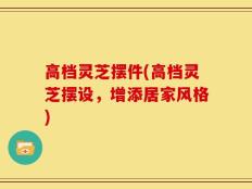 高档灵芝摆件(高档灵芝摆设，增添居家风格)