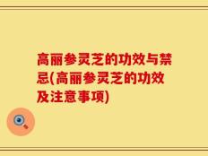 高丽参灵芝的功效与禁忌(高丽参灵芝的功效及注意事项)
