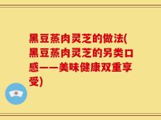 黑豆蒸肉灵芝的做法(黑豆蒸肉灵芝的另类口感——美味健康双重享受)