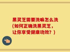 黑灵芝需要洗嘛怎么洗(如何正确洗黑灵芝，让你享受健康功效？)