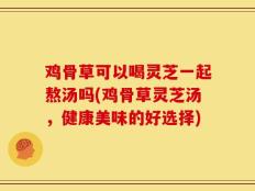 鸡骨草可以喝灵芝一起熬汤吗(鸡骨草灵芝汤，健康美味的好选择)