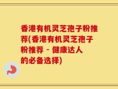 香港有机灵芝孢子粉推荐(香港有机灵芝孢子粉推荐 - 健康达人的必备选择)