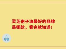 灵芝孢子油最好的品牌是哪款，看完就知道！