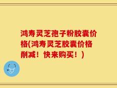 鸿寿灵芝孢子粉胶囊价格(鸿寿灵芝胶囊价格削减！快来购买！)