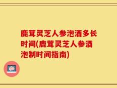 鹿茸灵芝人参泡酒多长时间(鹿茸灵芝人参酒泡制时间指南)