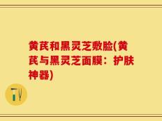 黄芪和黑灵芝敷脸(黄芪与黑灵芝面膜：护肤神器)
