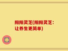 阳阳灵芝(阳阳灵芝：让养生更简单)