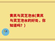 黄芪与灵芝泡水(黄芪与灵芝泡水的好处，你知道吗？)