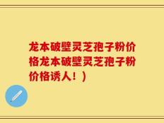 龙本破壁灵芝孢子粉价格龙本破壁灵芝孢子粉价格诱人！)