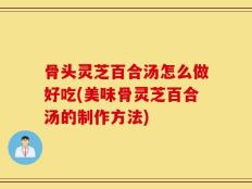 骨头灵芝百合汤怎么做好吃(美味骨灵芝百合汤的制作方法)